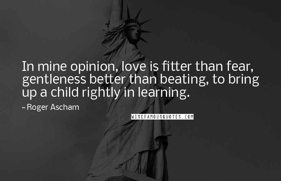 Roger Ascham Quotes: In mine opinion, love is fitter than fear, gentleness better than beating, to bring up a child rightly in learning.