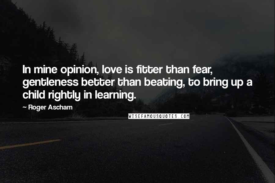 Roger Ascham Quotes: In mine opinion, love is fitter than fear, gentleness better than beating, to bring up a child rightly in learning.