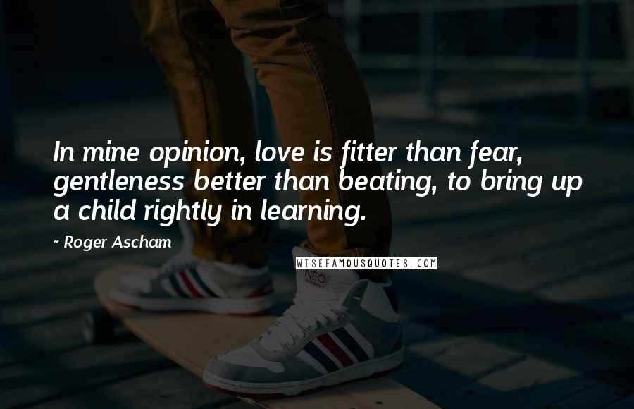 Roger Ascham Quotes: In mine opinion, love is fitter than fear, gentleness better than beating, to bring up a child rightly in learning.