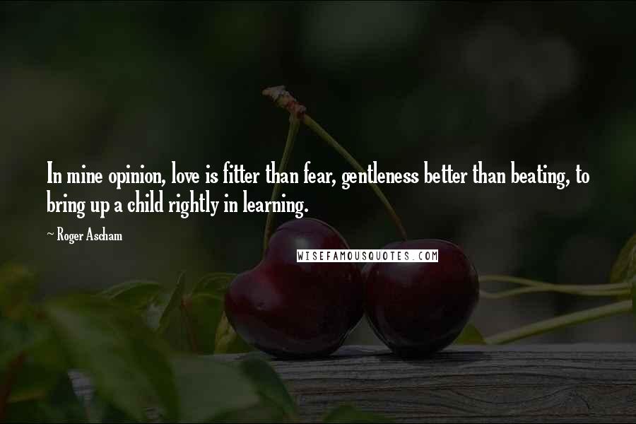 Roger Ascham Quotes: In mine opinion, love is fitter than fear, gentleness better than beating, to bring up a child rightly in learning.