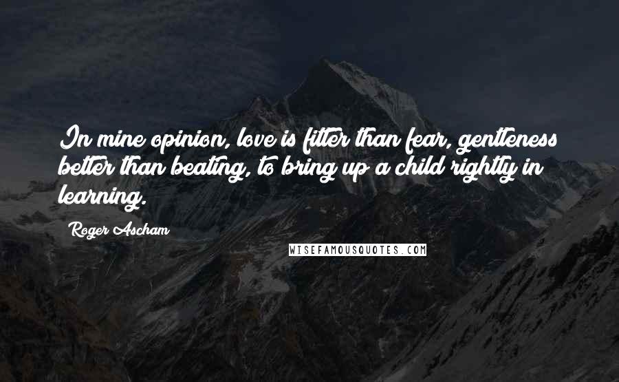 Roger Ascham Quotes: In mine opinion, love is fitter than fear, gentleness better than beating, to bring up a child rightly in learning.