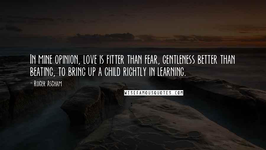 Roger Ascham Quotes: In mine opinion, love is fitter than fear, gentleness better than beating, to bring up a child rightly in learning.