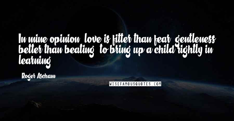 Roger Ascham Quotes: In mine opinion, love is fitter than fear, gentleness better than beating, to bring up a child rightly in learning.