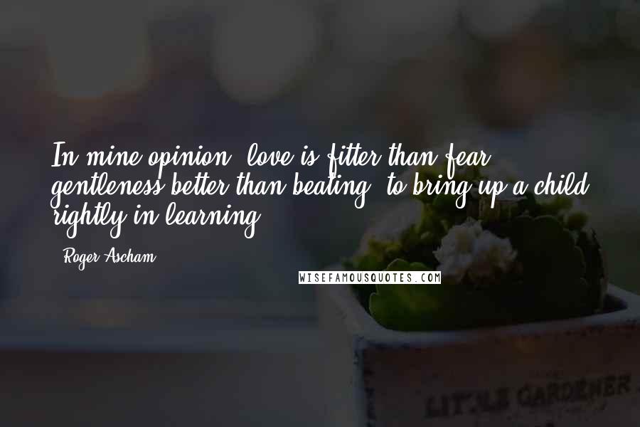 Roger Ascham Quotes: In mine opinion, love is fitter than fear, gentleness better than beating, to bring up a child rightly in learning.