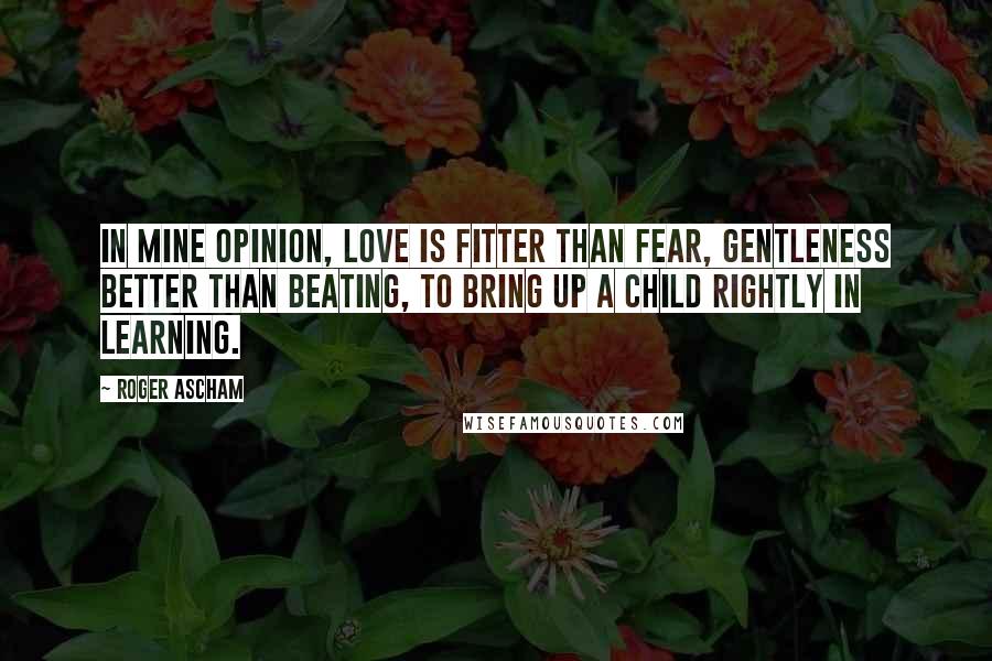 Roger Ascham Quotes: In mine opinion, love is fitter than fear, gentleness better than beating, to bring up a child rightly in learning.