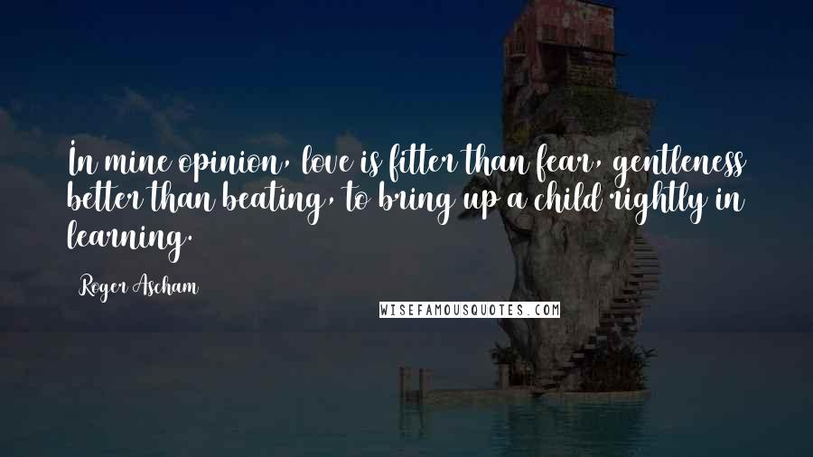 Roger Ascham Quotes: In mine opinion, love is fitter than fear, gentleness better than beating, to bring up a child rightly in learning.