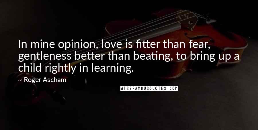 Roger Ascham Quotes: In mine opinion, love is fitter than fear, gentleness better than beating, to bring up a child rightly in learning.