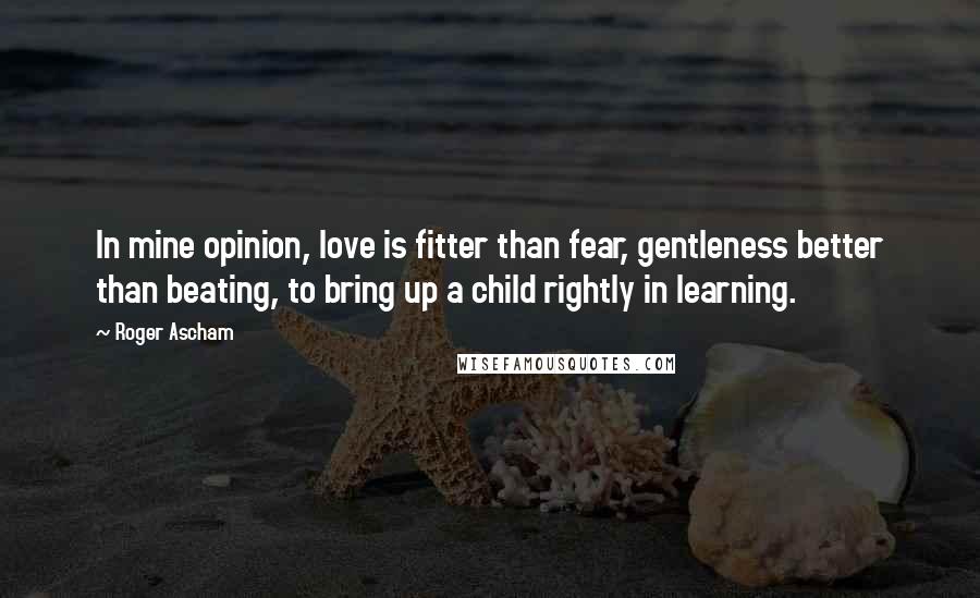 Roger Ascham Quotes: In mine opinion, love is fitter than fear, gentleness better than beating, to bring up a child rightly in learning.