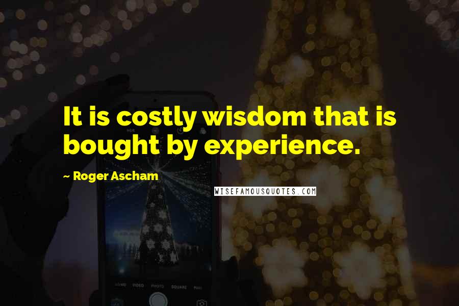 Roger Ascham Quotes: It is costly wisdom that is bought by experience.