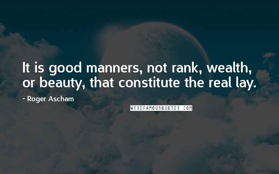 Roger Ascham Quotes: It is good manners, not rank, wealth, or beauty, that constitute the real lay.