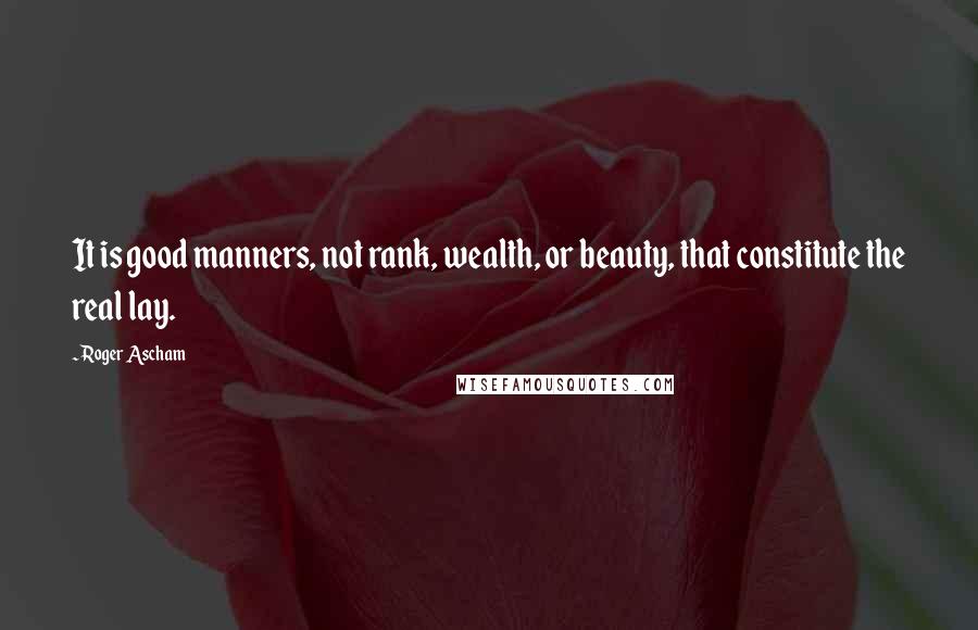 Roger Ascham Quotes: It is good manners, not rank, wealth, or beauty, that constitute the real lay.