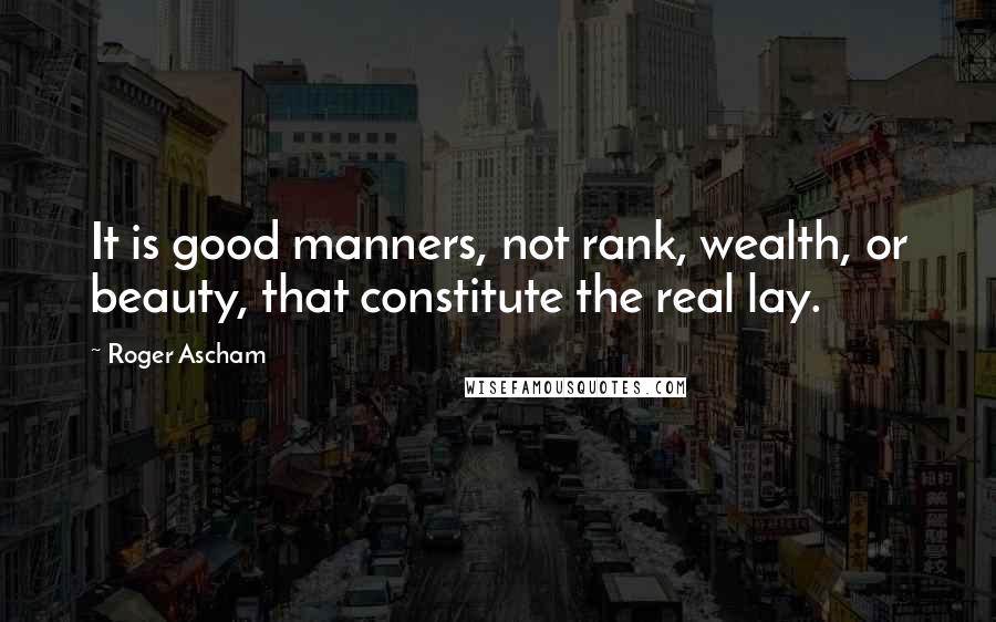 Roger Ascham Quotes: It is good manners, not rank, wealth, or beauty, that constitute the real lay.