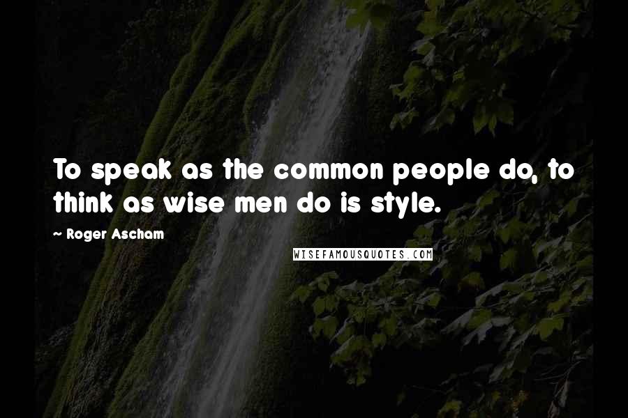 Roger Ascham Quotes: To speak as the common people do, to think as wise men do is style.