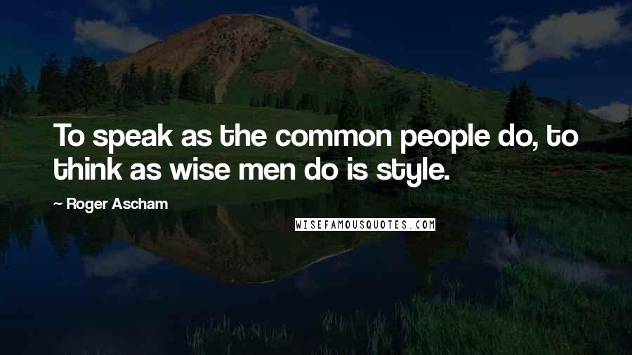 Roger Ascham Quotes: To speak as the common people do, to think as wise men do is style.