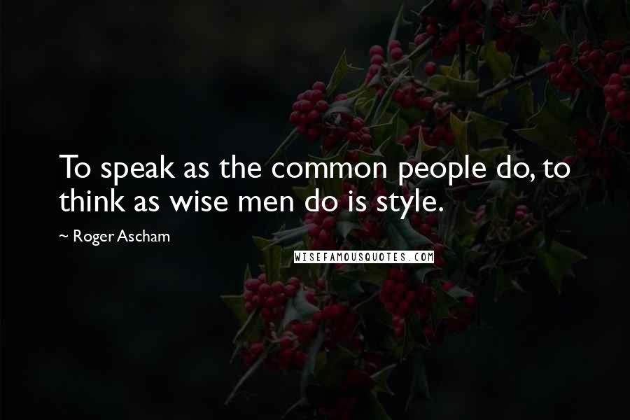 Roger Ascham Quotes: To speak as the common people do, to think as wise men do is style.
