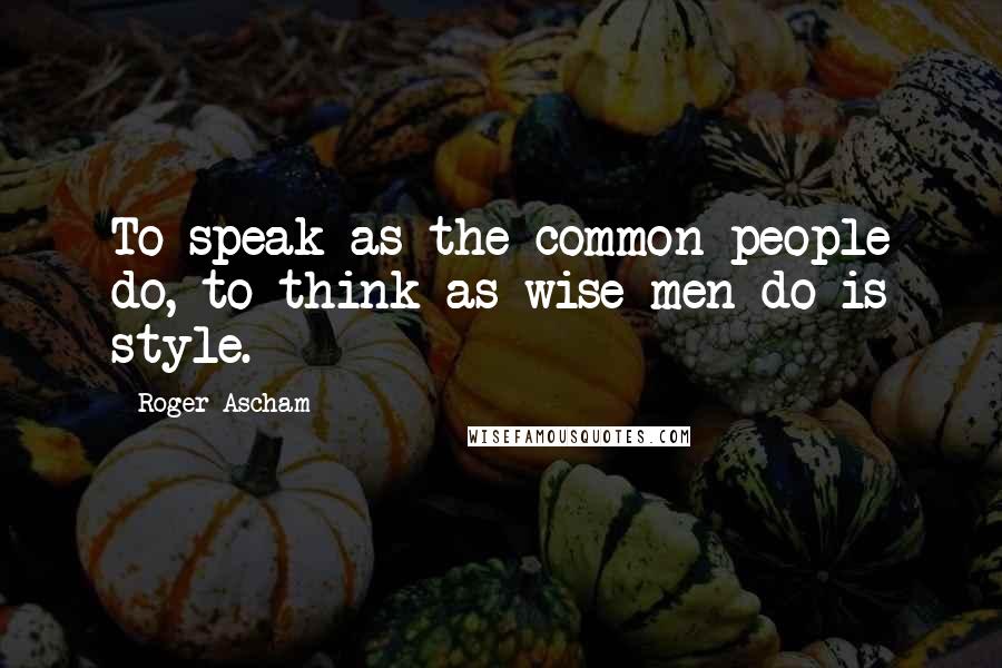 Roger Ascham Quotes: To speak as the common people do, to think as wise men do is style.