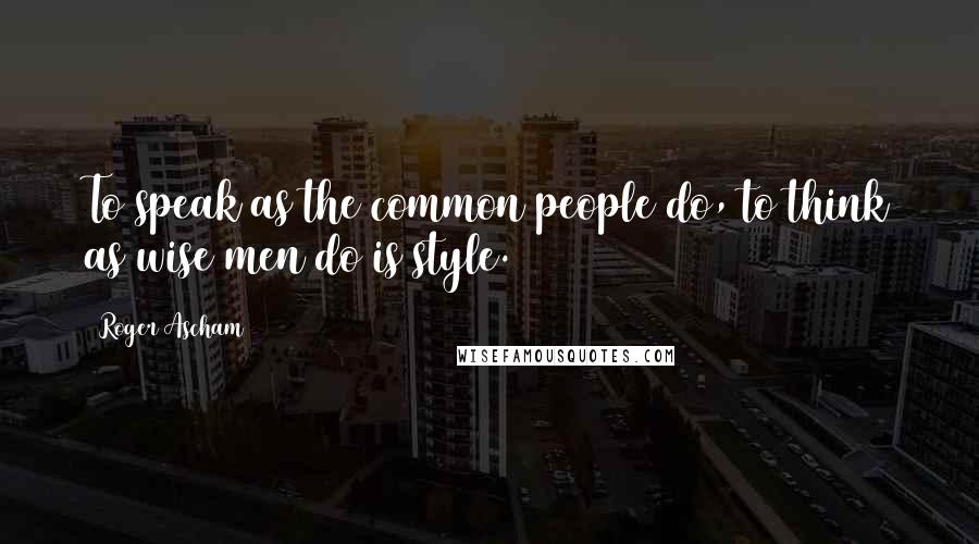 Roger Ascham Quotes: To speak as the common people do, to think as wise men do is style.