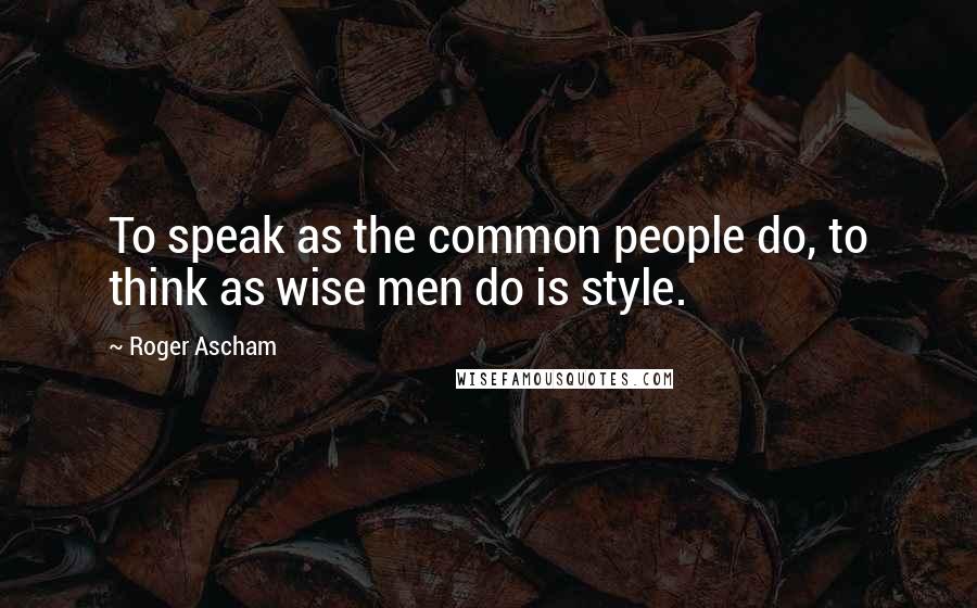 Roger Ascham Quotes: To speak as the common people do, to think as wise men do is style.