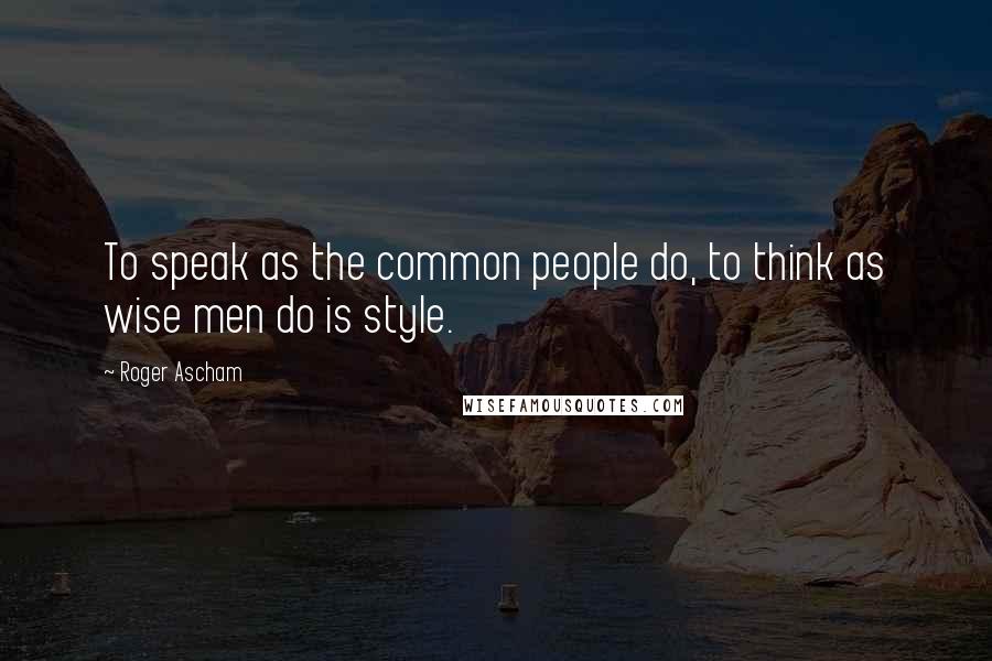 Roger Ascham Quotes: To speak as the common people do, to think as wise men do is style.