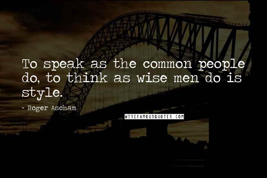 Roger Ascham Quotes: To speak as the common people do, to think as wise men do is style.