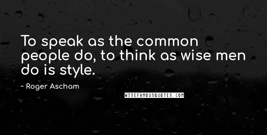 Roger Ascham Quotes: To speak as the common people do, to think as wise men do is style.