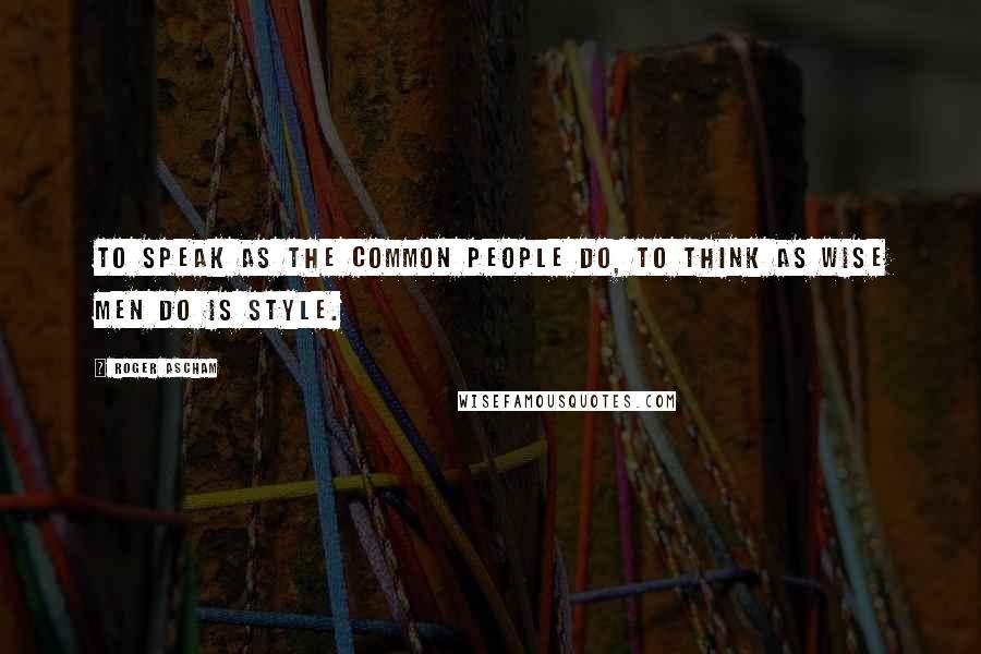 Roger Ascham Quotes: To speak as the common people do, to think as wise men do is style.