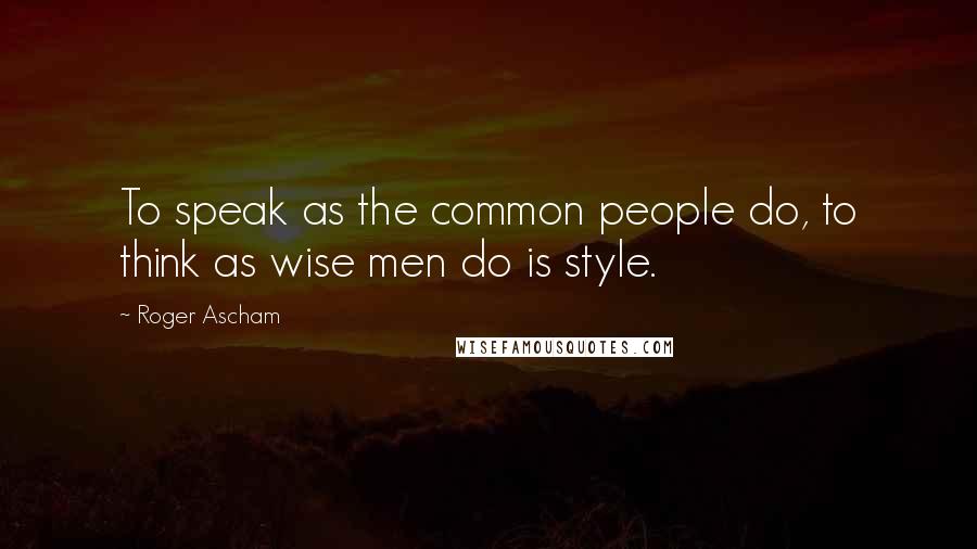 Roger Ascham Quotes: To speak as the common people do, to think as wise men do is style.