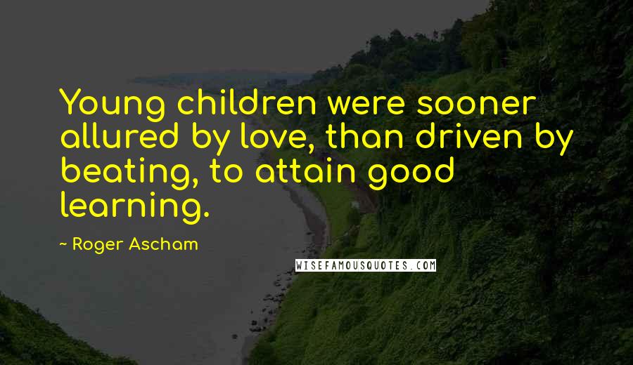 Roger Ascham Quotes: Young children were sooner allured by love, than driven by beating, to attain good learning.