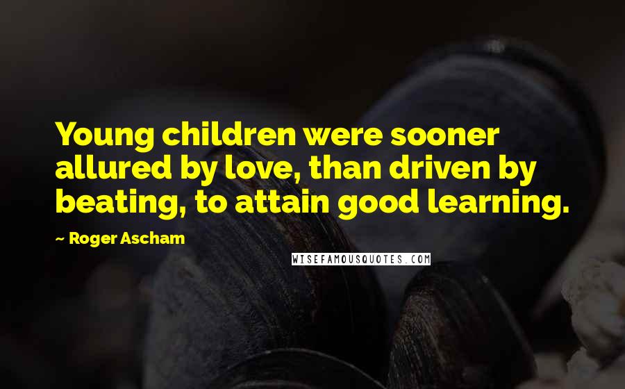 Roger Ascham Quotes: Young children were sooner allured by love, than driven by beating, to attain good learning.