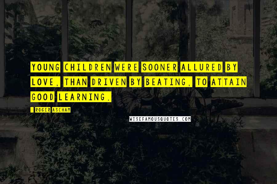 Roger Ascham Quotes: Young children were sooner allured by love, than driven by beating, to attain good learning.