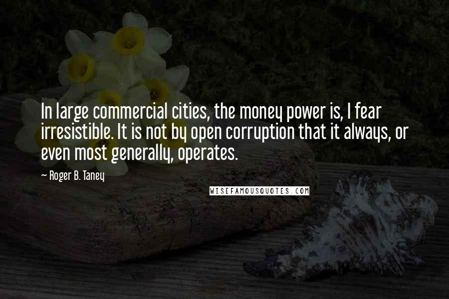 Roger B. Taney Quotes: In large commercial cities, the money power is, I fear irresistible. It is not by open corruption that it always, or even most generally, operates.