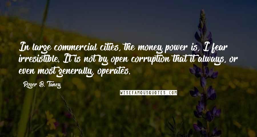 Roger B. Taney Quotes: In large commercial cities, the money power is, I fear irresistible. It is not by open corruption that it always, or even most generally, operates.
