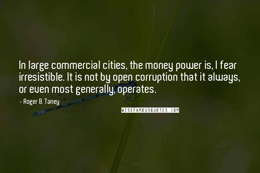 Roger B. Taney Quotes: In large commercial cities, the money power is, I fear irresistible. It is not by open corruption that it always, or even most generally, operates.