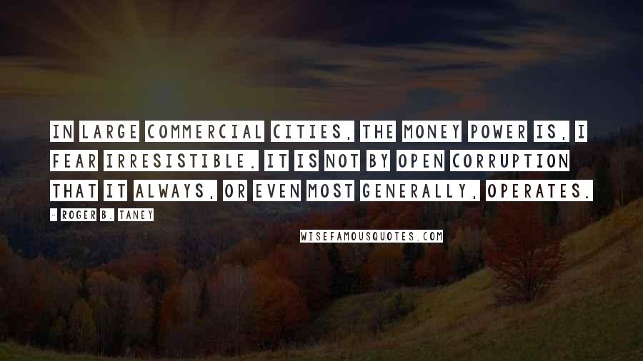 Roger B. Taney Quotes: In large commercial cities, the money power is, I fear irresistible. It is not by open corruption that it always, or even most generally, operates.