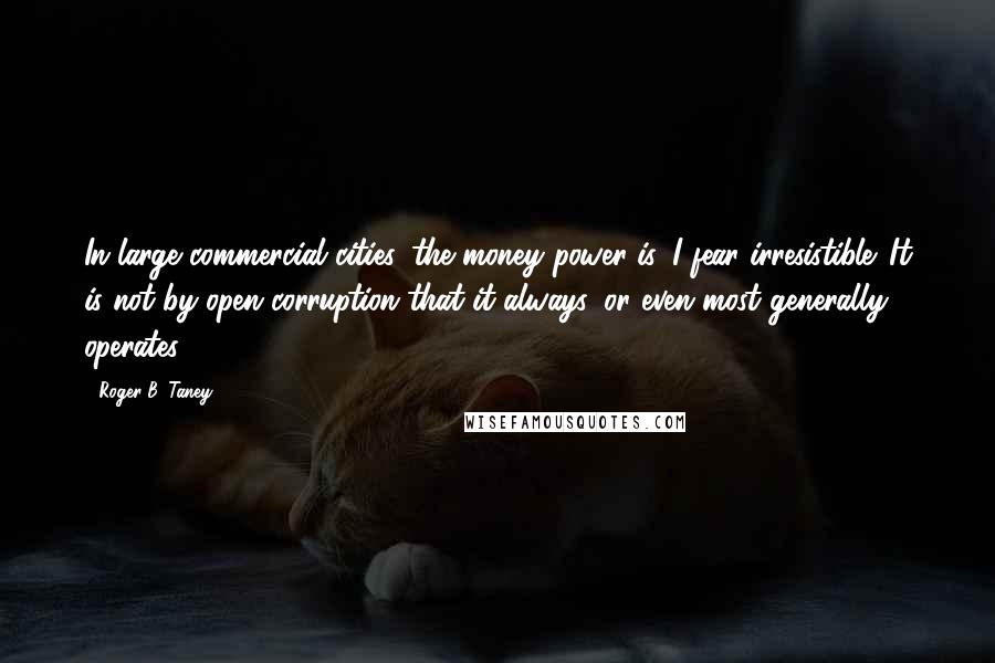 Roger B. Taney Quotes: In large commercial cities, the money power is, I fear irresistible. It is not by open corruption that it always, or even most generally, operates.