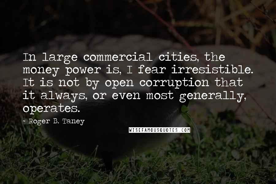 Roger B. Taney Quotes: In large commercial cities, the money power is, I fear irresistible. It is not by open corruption that it always, or even most generally, operates.