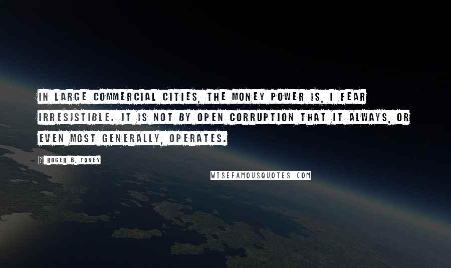 Roger B. Taney Quotes: In large commercial cities, the money power is, I fear irresistible. It is not by open corruption that it always, or even most generally, operates.