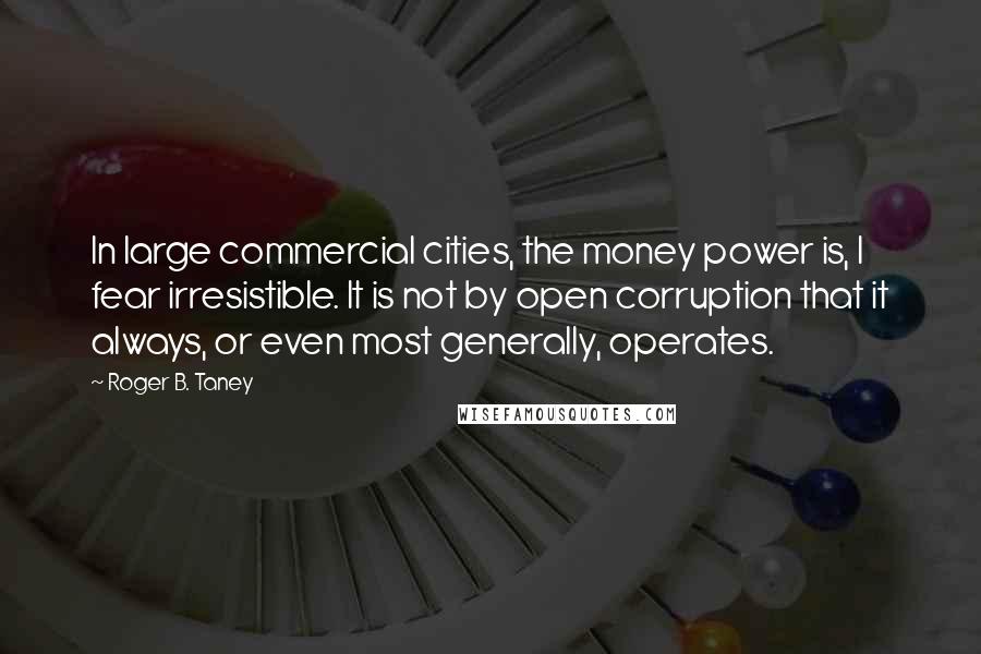 Roger B. Taney Quotes: In large commercial cities, the money power is, I fear irresistible. It is not by open corruption that it always, or even most generally, operates.