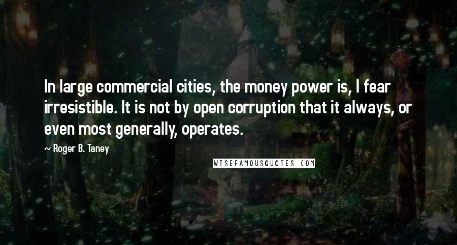 Roger B. Taney Quotes: In large commercial cities, the money power is, I fear irresistible. It is not by open corruption that it always, or even most generally, operates.