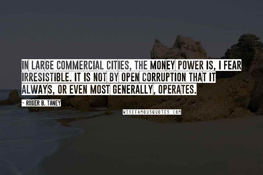 Roger B. Taney Quotes: In large commercial cities, the money power is, I fear irresistible. It is not by open corruption that it always, or even most generally, operates.