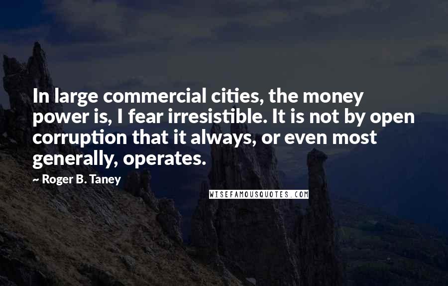 Roger B. Taney Quotes: In large commercial cities, the money power is, I fear irresistible. It is not by open corruption that it always, or even most generally, operates.