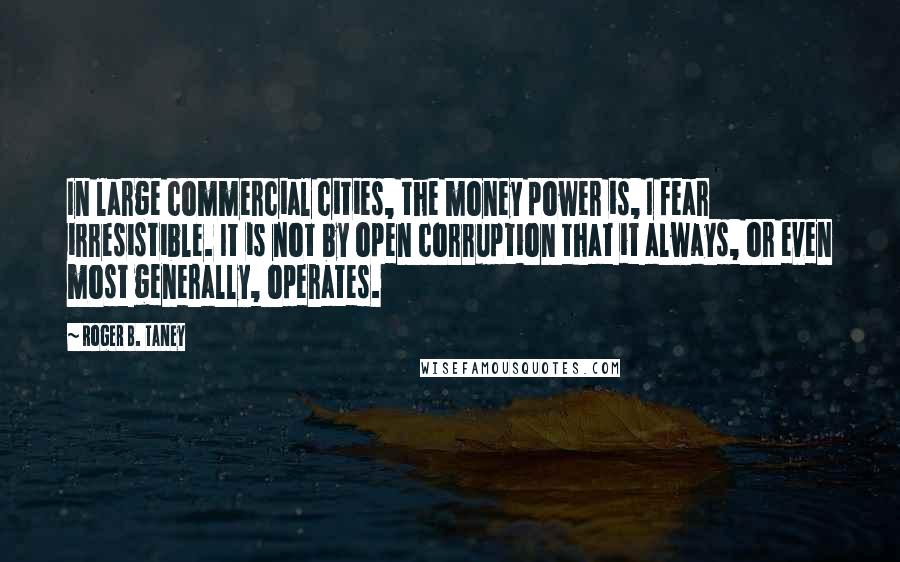 Roger B. Taney Quotes: In large commercial cities, the money power is, I fear irresistible. It is not by open corruption that it always, or even most generally, operates.