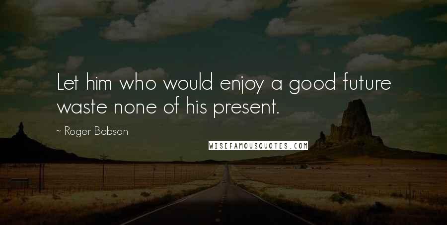 Roger Babson Quotes: Let him who would enjoy a good future waste none of his present.