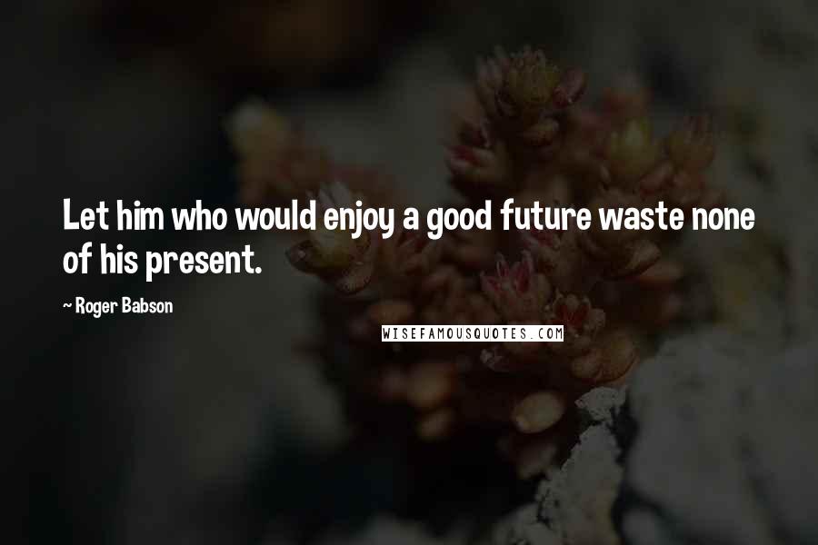 Roger Babson Quotes: Let him who would enjoy a good future waste none of his present.