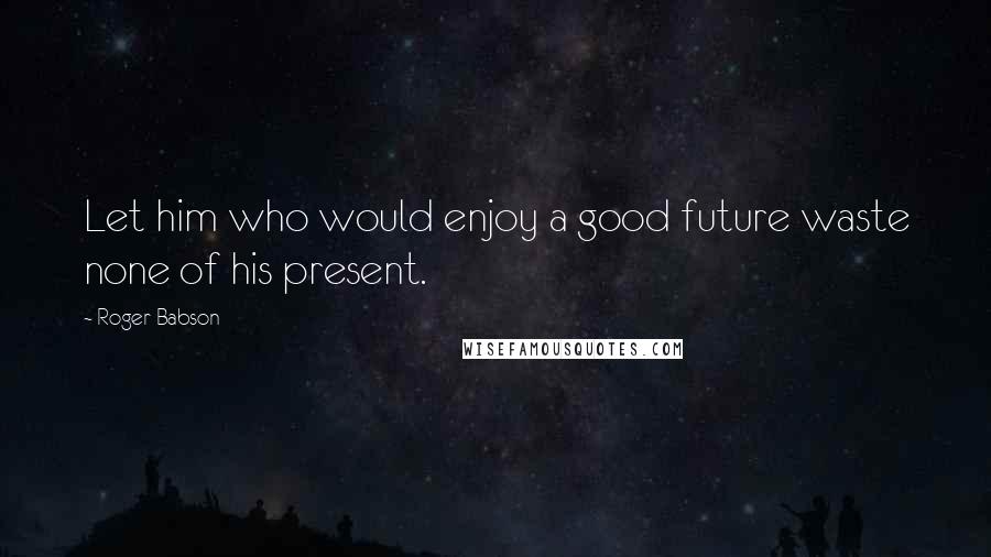 Roger Babson Quotes: Let him who would enjoy a good future waste none of his present.