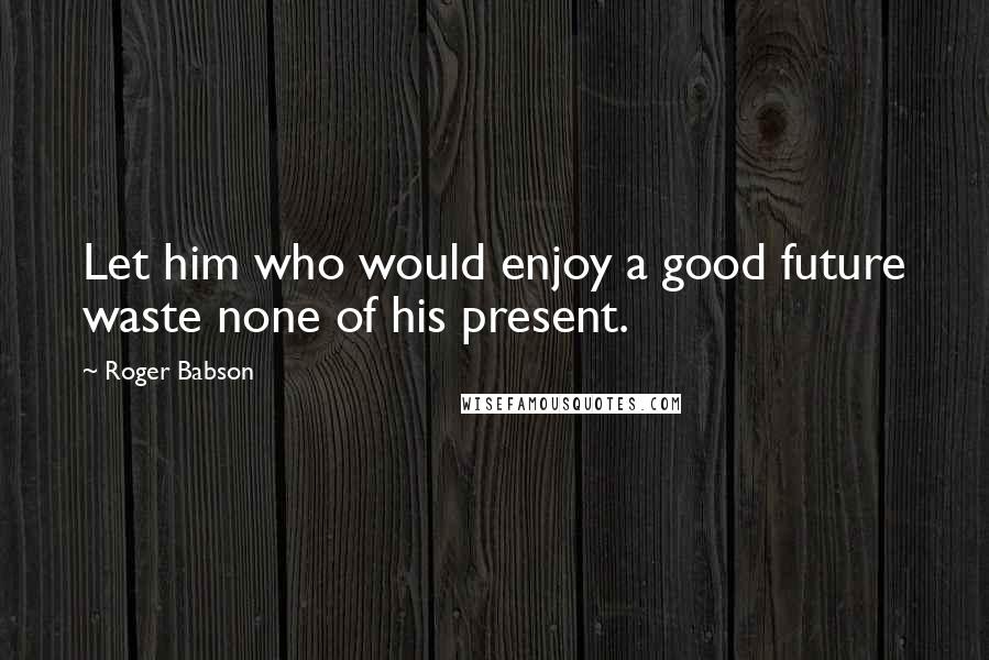 Roger Babson Quotes: Let him who would enjoy a good future waste none of his present.