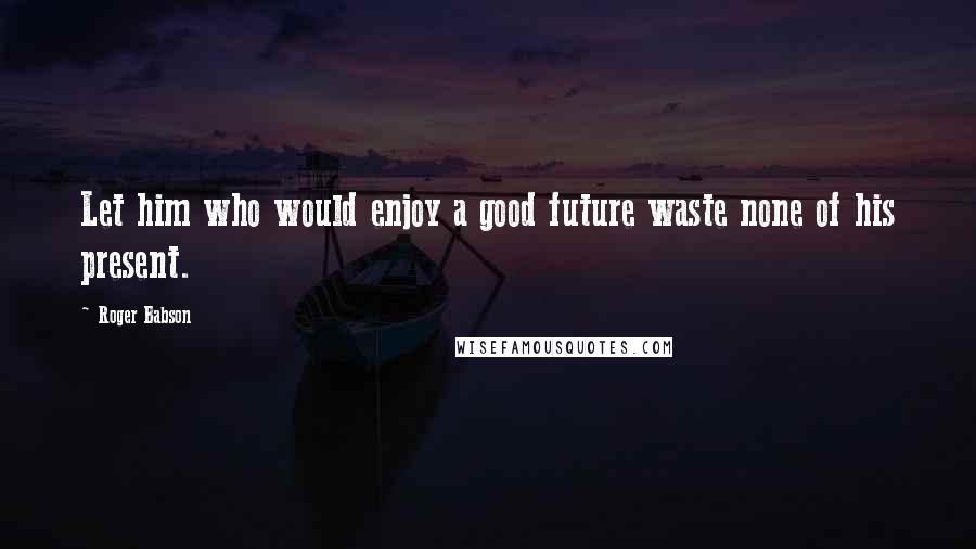 Roger Babson Quotes: Let him who would enjoy a good future waste none of his present.