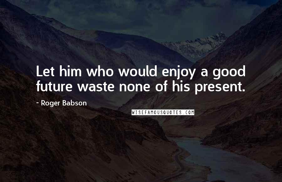 Roger Babson Quotes: Let him who would enjoy a good future waste none of his present.