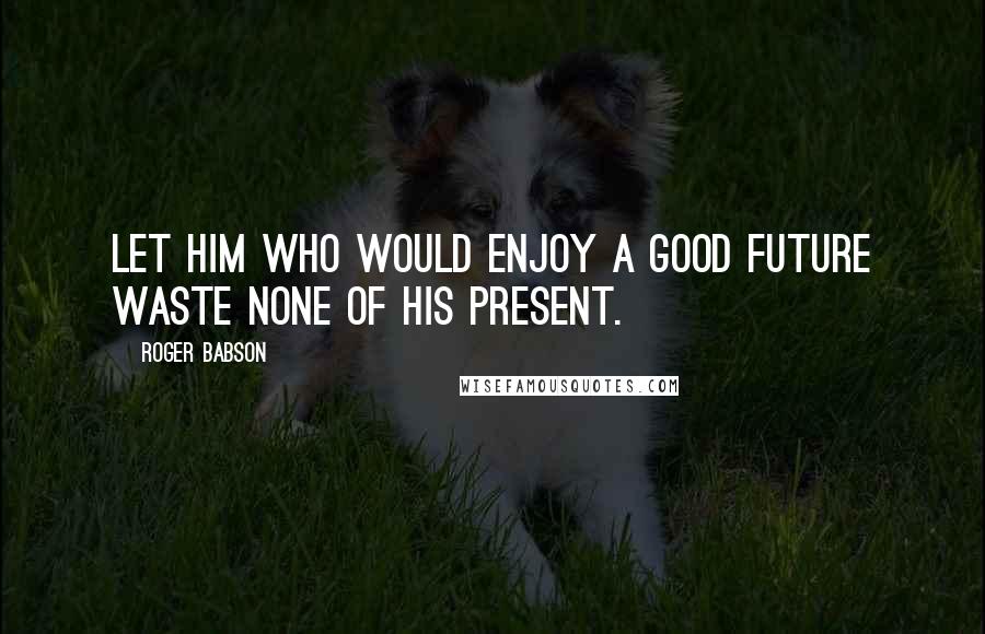 Roger Babson Quotes: Let him who would enjoy a good future waste none of his present.