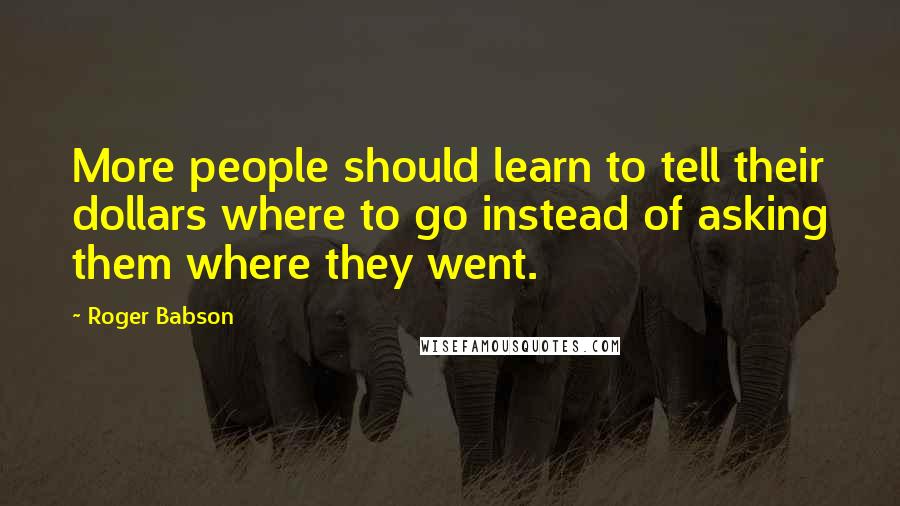 Roger Babson Quotes: More people should learn to tell their dollars where to go instead of asking them where they went.